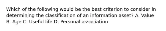 Which of the following would be the best criterion to consider in determining the classification of an information asset? A. Value B. Age C. Useful life D. Personal association