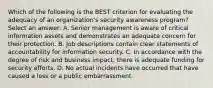 Which of the following is the BEST criterion for evaluating the adequacy of an organization's security awareness program? Select an answer: A. Senior management is aware of critical information assets and demonstrates an adequate concern for their protection. B. Job descriptions contain clear statements of accountability for information security. C. In accordance with the degree of risk and business impact, there is adequate funding for security efforts. D. No actual incidents have occurred that have caused a loss or a public embarrassment.