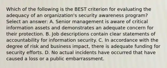 Which of the following is the BEST criterion for evaluating the adequacy of an organization's security awareness program? Select an answer: A. Senior management is aware of critical information assets and demonstrates an adequate concern for their protection. B. Job descriptions contain clear statements of accountability for information security. C. In accordance with the degree of risk and business impact, there is adequate funding for security efforts. D. No actual incidents have occurred that have caused a loss or a public embarrassment.