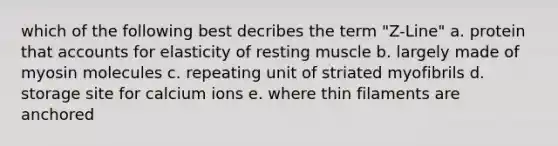 which of the following best decribes the term "Z-Line" a. protein that accounts for elasticity of resting muscle b. largely made of myosin molecules c. repeating unit of striated myofibrils d. storage site for calcium ions e. where thin filaments are anchored