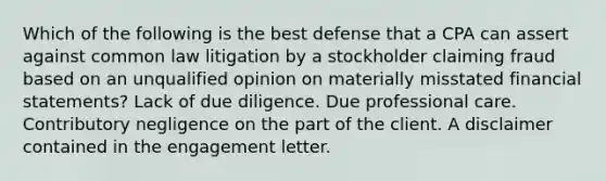 Which of the following is the best defense that a CPA can assert against common law litigation by a stockholder claiming fraud based on an unqualified opinion on materially misstated financial statements? Lack of due diligence. Due professional care. Contributory negligence on the part of the client. A disclaimer contained in the engagement letter.