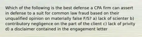 Which of the following is the best defense a CPA firm can assert in defense to a suit for common law fraud based on their unqualified opinion on materially false F/S? a) lack of scienter b) contributory negligence on the part of the client c) lack of privity d) a disclaimer contained in the engagement letter