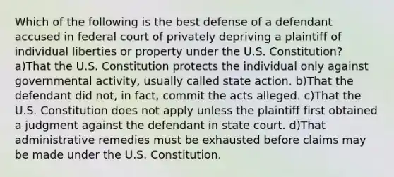 Which of the following is the best defense of a defendant accused in federal court of privately depriving a plaintiff of individual liberties or property under the U.S. Constitution? a)That the U.S. Constitution protects the individual only against governmental activity, usually called state action. b)That the defendant did not, in fact, commit the acts alleged. c)That the U.S. Constitution does not apply unless the plaintiff first obtained a judgment against the defendant in state court. d)That administrative remedies must be exhausted before claims may be made under the U.S. Constitution.