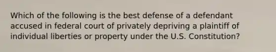 Which of the following is the best defense of a defendant accused in federal court of privately depriving a plaintiff of individual liberties or property under the U.S. Constitution?