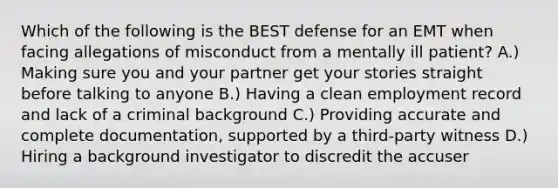 Which of the following is the BEST defense for an EMT when facing allegations of misconduct from a mentally ill patient? A.) Making sure you and your partner get your stories straight before talking to anyone B.) Having a clean employment record and lack of a criminal background C.) Providing accurate and complete documentation, supported by a third-party witness D.) Hiring a background investigator to discredit the accuser