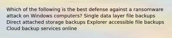 Which of the following is the best defense against a ransomware attack on Windows computers? Single data layer file backups Direct attached storage backups Explorer accessible file backups Cloud backup services online