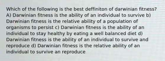 Which of the following is the best deffiniton of darwinian fitness? A) Darwinian fitness is the ability of an individual to survive b) Darwinian fitness is the relative ability of a population of organisms to persist c) Darwinian fitness is the ability of an individual to stay healthy by eating a well balanced diet d) Darwinian fitness is the ability of an individual to survive and reproduce d) Darwinian fitness is the relative ability of an individual to survive an reproduce