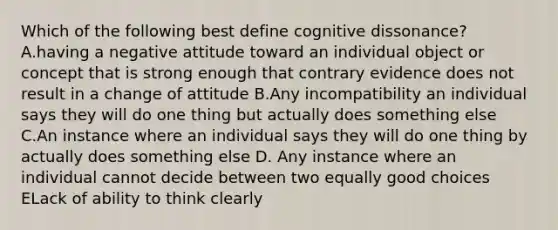 Which of the following best define cognitive dissonance? A.having a negative attitude toward an individual object or concept that is strong enough that contrary evidence does not result in a change of attitude B.Any incompatibility an individual says they will do one thing but actually does something else C.An instance where an individual says they will do one thing by actually does something else D. Any instance where an individual cannot decide between two equally good choices ELack of ability to think clearly