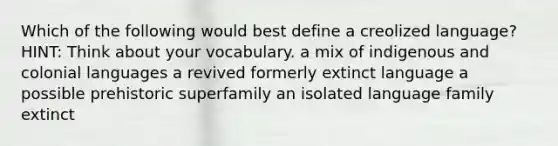 Which of the following would best define a creolized language? HINT: Think about your vocabulary. a mix of indigenous and colonial languages a revived formerly extinct language a possible prehistoric superfamily an isolated language family extinct