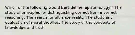 Which of the following would best define 'epistemology'? The study of principles for distinguishing correct from incorrect reasoning. The search for ultimate reality. The study and evaluation of moral theories. The study of the concepts of knowledge and truth.