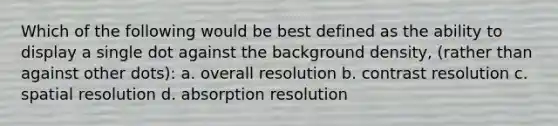 Which of the following would be best defined as the ability to display a single dot against the background density, (rather than against other dots): a. overall resolution b. contrast resolution c. spatial resolution d. absorption resolution