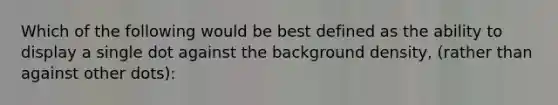 Which of the following would be best defined as the ability to display a single dot against the background density, (rather than against other dots):