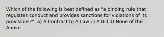 Which of the following is best defined as "a binding rule that regulates conduct and provides sanctions for violations of its provisions?": a) A Contract b) A Law c) A Bill d) None of the Above