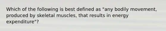 Which of the following is best defined as "any bodily movement, produced by skeletal muscles, that results in energy expenditure"?