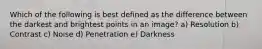 Which of the following is best defined as the difference between the darkest and brightest points in an image? a) Resolution b) Contrast c) Noise d) Penetration e) Darkness