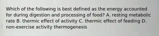 Which of the following is best defined as the energy accounted for during digestion and processing of food? A. resting metabolic rate B. thermic effect of activity C. thermic effect of feeding D. non-exercise activity thermogenesis