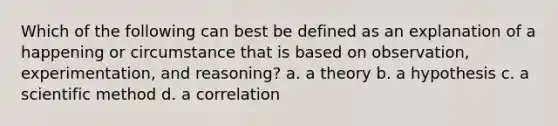 Which of the following can best be defined as an explanation of a happening or circumstance that is based on observation, experimentation, and reasoning? a. a theory b. a hypothesis c. a scientific method d. a correlation