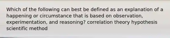 Which of the following can best be defined as an explanation of a happening or circumstance that is based on observation, experimentation, and reasoning? correlation theory hypothesis scientific method