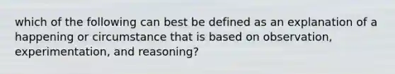 which of the following can best be defined as an explanation of a happening or circumstance that is based on observation, experimentation, and reasoning?