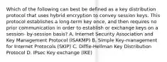 Which of the following can best be defined as a key distribution protocol that uses hybrid encryption to convey session keys. This protocol establishes a long-term key once, and then requires no prior communication in order to establish or exchange keys on a session- by-session basis? A. Internet Security Association and Key Management Protocol (ISAKMP) B. Simple Key-management for Internet Protocols (SKIP) C. Diffie-Hellman Key Distribution Protocol D. IPsec Key exchange (IKE)