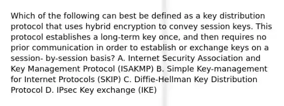 Which of the following can best be defined as a key distribution protocol that uses hybrid encryption to convey session keys. This protocol establishes a long-term key once, and then requires no prior communication in order to establish or exchange keys on a session- by-session basis? A. Internet Security Association and Key Management Protocol (ISAKMP) B. Simple Key-management for Internet Protocols (SKIP) C. Diffie-Hellman Key Distribution Protocol D. IPsec Key exchange (IKE)