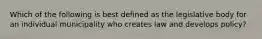 Which of the following is best defined as the legislative body for an individual municipality who creates law and develops policy?
