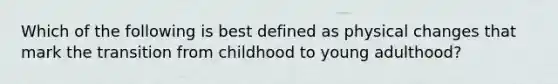 Which of the following is best defined as physical changes that mark the transition from childhood to young adulthood?