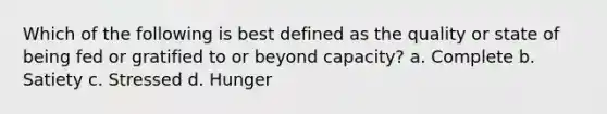 Which of the following is best defined as the quality or state of being fed or gratified to or beyond capacity? a. Complete b. Satiety c. Stressed d. Hunger