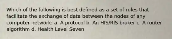 Which of the following is best defined as a set of rules that facilitate the exchange of data between the nodes of any computer network: a. A protocol b. An HIS/RIS broker c. A router algorithm d. Health Level Seven