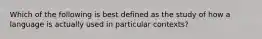 Which of the following is best defined as the study of how a language is actually used in particular contexts?