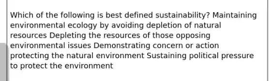 Which of the following is best defined sustainability? Maintaining environmental ecology by avoiding depletion of natural resources Depleting the resources of those opposing environmental issues Demonstrating concern or action protecting the natural environment Sustaining political pressure to protect the environment