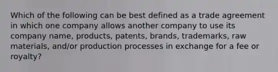 Which of the following can be best defined as a trade agreement in which one company allows another company to use its company name, products, patents, brands, trademarks, raw materials, and/or production processes in exchange for a fee or royalty?