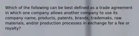 Which of the following can be best defined as a trade agreement in which one company allows another company to use its company name, products, patents, brands, trademaks, raw materials, and/or production processes in exchange for a fee or royalty?