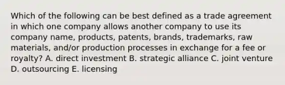 Which of the following can be best defined as a trade agreement in which one company allows another company to use its company name, products, patents, brands, trademarks, raw materials, and/or production processes in exchange for a fee or royalty? A. direct investment B. strategic alliance C. joint venture D. outsourcing E. licensing