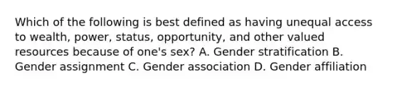 Which of the following is best defined as having unequal access to wealth, power, status, opportunity, and other valued resources because of one's sex? A. Gender stratification B. Gender assignment C. Gender association D. Gender affiliation