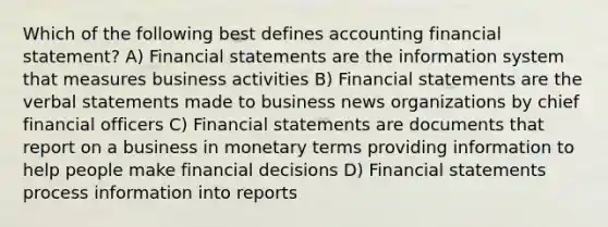 Which of the following best defines accounting financial statement? A) <a href='https://www.questionai.com/knowledge/kFBJaQCz4b-financial-statements' class='anchor-knowledge'>financial statements</a> are the information system that measures business activities B) Financial statements are the verbal statements made to business news organizations by chief financial officers C) Financial statements are documents that report on a business in monetary terms providing information to help people make financial decisions D) Financial statements process information into reports