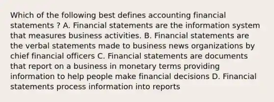 Which of the following best defines accounting financial statements ? A. Financial statements are the information system that measures business activities. B. Financial statements are the verbal statements made to business news organizations by chief financial officers C. Financial statements are documents that report on a business in monetary terms providing information to help people make financial decisions D. Financial statements process information into reports