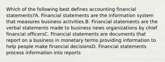 Which of the following best defines accounting financial statements?A. Financial statements are the information system that measures business activities.B. Financial statements are the verbal statements made to business news organizations by chief financial officersC. Financial statements are documents that report on a business in monetary terms providing information to help people make financial decisionsD. Financial statements process information into reports