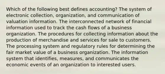 Which of the following best defines accounting? The system of electronic collection, organization, and communication of valuation information. The interconnected network of financial information used to track the cash flows of a business organization. The procedures for collecting information about the production of merchandise and services for sale to customers. The processing system and regulatory rules for determining the fair market value of a business organization. The information system that identifies, measures, and communicates the economic events of an organization to interested users.