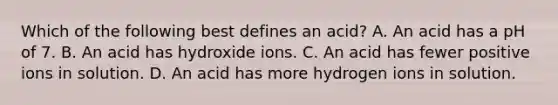 Which of the following best defines an acid? A. An acid has a pH of 7. B. An acid has hydroxide ions. C. An acid has fewer positive ions in solution. D. An acid has more hydrogen ions in solution.