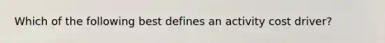 Which of the following best defines an activity cost driver?