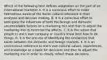 Which of the following best defines adaptation on the part of an international marketer A. It is a conscious effort to make themselves aware of the home cultural reference in their analyses and decision making. B. It is a conscious effort to anticipate the influences of both the foreign and domestic uncontrollable factors on a marketing mix and then to adjust the marketing mix to minimize the effects. C. It is the notion that people in one's own company or country know best how to do things. D. It is the process of identifying the similarities that exists between the domestic and foreign markets. E. It is an unconscious reference to one's own cultural values, experiences, and knowledge as a basis for decisions and then to adjust the marketing mix in order to closely reflect these decisions.