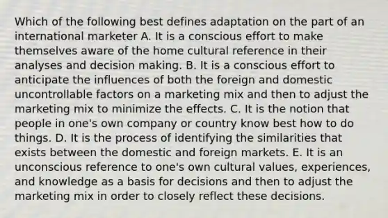 Which of the following best defines adaptation on the part of an international marketer A. It is a conscious effort to make themselves aware of the home cultural reference in their analyses and decision making. B. It is a conscious effort to anticipate the influences of both the foreign and domestic uncontrollable factors on a marketing mix and then to adjust the marketing mix to minimize the effects. C. It is the notion that people in one's own company or country know best how to do things. D. It is the process of identifying the similarities that exists between the domestic and foreign markets. E. It is an unconscious reference to one's own cultural values, experiences, and knowledge as a basis for decisions and then to adjust the marketing mix in order to closely reflect these decisions.