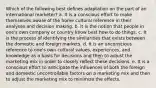 Which of the following best defines adaptation on the part of an international marketer? a. It is a conscious effort to make themselves aware of the home cultural reference in their analyses and decision making. b. It is the notion that people in one's own company or country know best how to do things. c. It is the process of identifying the similarities that exists between the domestic and foreign markets. d. It is an unconscious reference to one's own cultural values, experiences, and knowledge as a basis for decisions and then to adjust the marketing mix in order to closely reflect these decisions. e. It is a conscious effort to anticipate the influences of both the foreign and domestic uncontrollable factors on a marketing mix and then to adjust the marketing mix to minimize the effects.