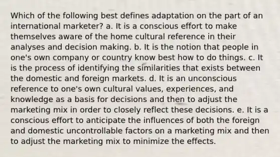 Which of the following best defines adaptation on the part of an international marketer? a. It is a conscious effort to make themselves aware of the home cultural reference in their analyses and decision making. b. It is the notion that people in one's own company or country know best how to do things. c. It is the process of identifying the similarities that exists between the domestic and foreign markets. d. It is an unconscious reference to one's own cultural values, experiences, and knowledge as a basis for decisions and then to adjust the marketing mix in order to closely reflect these decisions. e. It is a conscious effort to anticipate the influences of both the foreign and domestic uncontrollable factors on a marketing mix and then to adjust the marketing mix to minimize the effects.