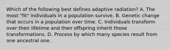 Which of the following best defines adaptive radiation? A. The most "fit" individuals in a population survive. B. Genetic change that occurs in a population over time. C. Individuals transform over their lifetime and their offspring inherit those transformations. D. Process by which many species result from one ancestral one.