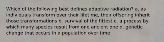 Which of the following best defines adaptive radiation? a. as individuals transform over their lifetime, their offspring inherit those transformations b. survival of the fittest c. a process by which many species result from one ancient one d. genetic change that occurs in a population over time