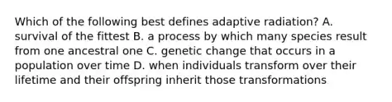 Which of the following best defines adaptive radiation? A. survival of the fittest B. a process by which many species result from one ancestral one C. genetic change that occurs in a population over time D. when individuals transform over their lifetime and their offspring inherit those transformations