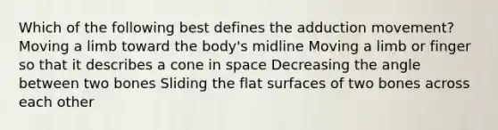 Which of the following best defines the adduction movement? Moving a limb toward the body's midline Moving a limb or finger so that it describes a cone in space Decreasing the angle between two bones Sliding the flat surfaces of two bones across each other