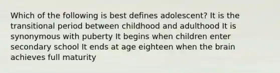 Which of the following is best defines adolescent? It is the transitional period between childhood and adulthood It is synonymous with puberty It begins when children enter secondary school It ends at age eighteen when the brain achieves full maturity